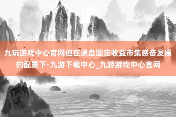 九玩游戏中心官网但在通盘固定收益市集感奋发展的配景下-九游下载中心_九游游戏中心官网