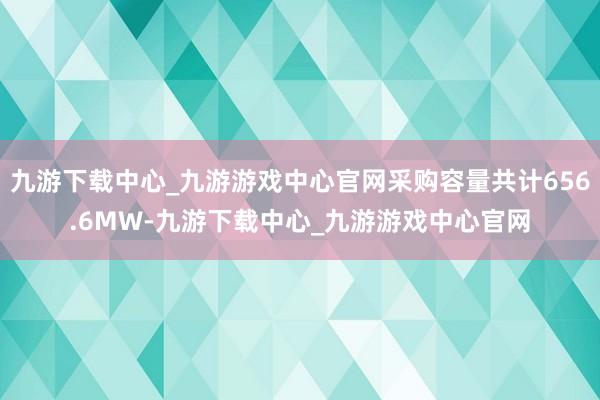 九游下载中心_九游游戏中心官网采购容量共计656.6MW-九游下载中心_九游游戏中心官网