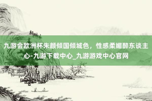 九游会欧洲杯朱颜倾国倾城色，性感柔媚醉东谈主心-九游下载中心_九游游戏中心官网