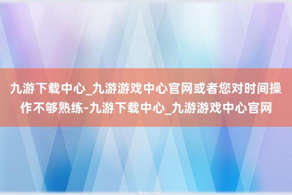 九游下载中心_九游游戏中心官网或者您对时间操作不够熟练-九游下载中心_九游游戏中心官网