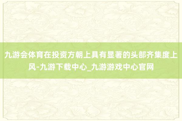 九游会体育在投资方朝上具有显著的头部齐集度上风-九游下载中心_九游游戏中心官网