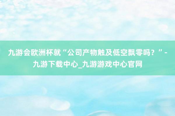 九游会欧洲杯就“公司产物触及低空飘零吗？”-九游下载中心_九游游戏中心官网