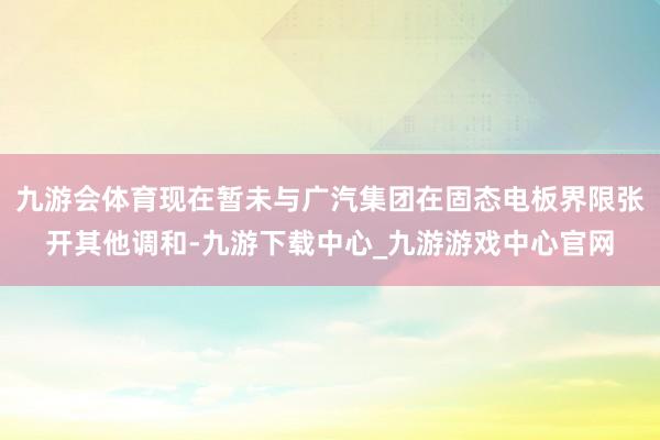 九游会体育现在暂未与广汽集团在固态电板界限张开其他调和-九游下载中心_九游游戏中心官网