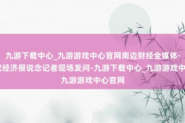 九游下载中心_九游游戏中心官网南边财经全媒体·21世纪经济报说念记者现场发问-九游下载中心_九游游戏中心官网