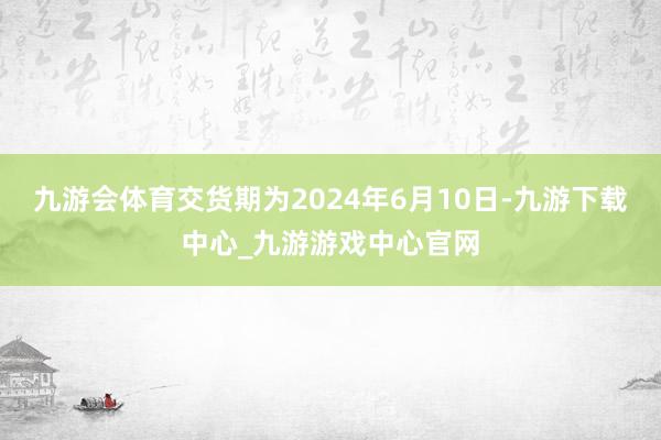 九游会体育交货期为2024年6月10日-九游下载中心_九游游戏中心官网