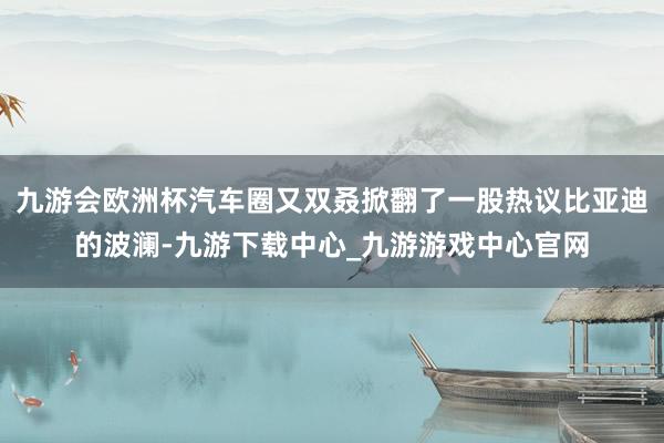 九游会欧洲杯汽车圈又双叒掀翻了一股热议比亚迪的波澜-九游下载中心_九游游戏中心官网