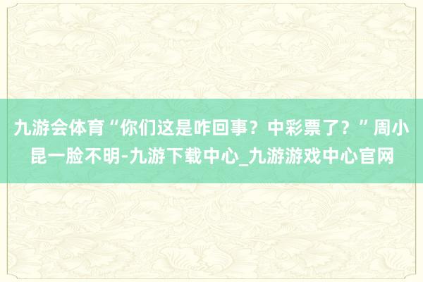 九游会体育“你们这是咋回事？中彩票了？”周小昆一脸不明-九游下载中心_九游游戏中心官网