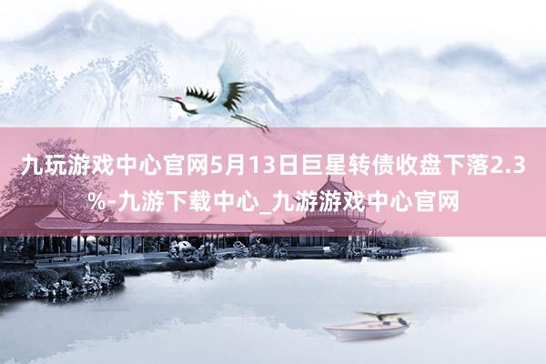 九玩游戏中心官网5月13日巨星转债收盘下落2.3%-九游下载中心_九游游戏中心官网