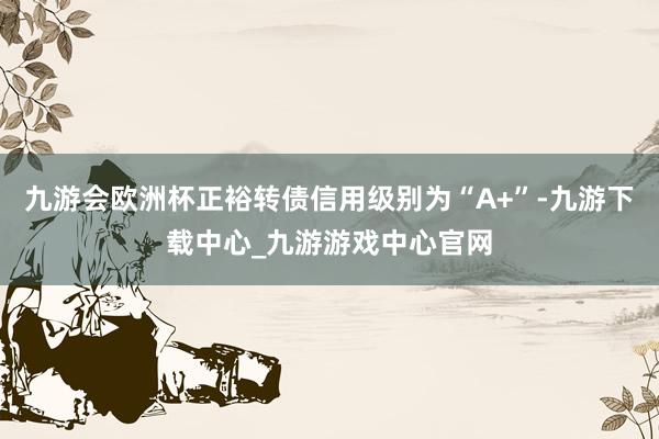 九游会欧洲杯正裕转债信用级别为“A+”-九游下载中心_九游游戏中心官网