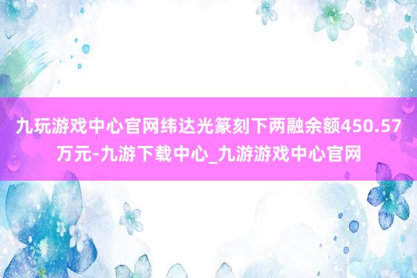 九玩游戏中心官网纬达光篆刻下两融余额450.57万元-九游下载中心_九游游戏中心官网