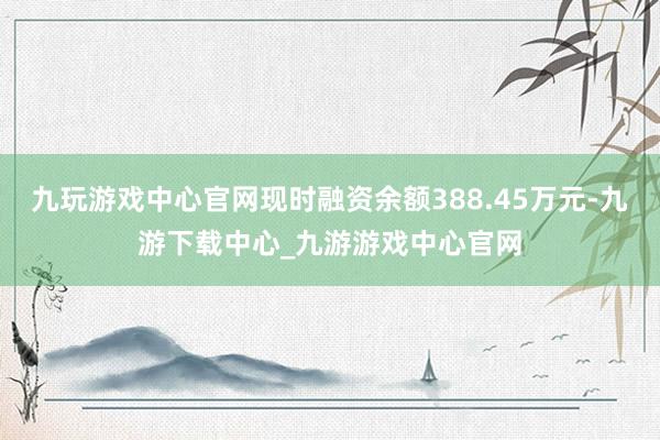 九玩游戏中心官网现时融资余额388.45万元-九游下载中心_九游游戏中心官网