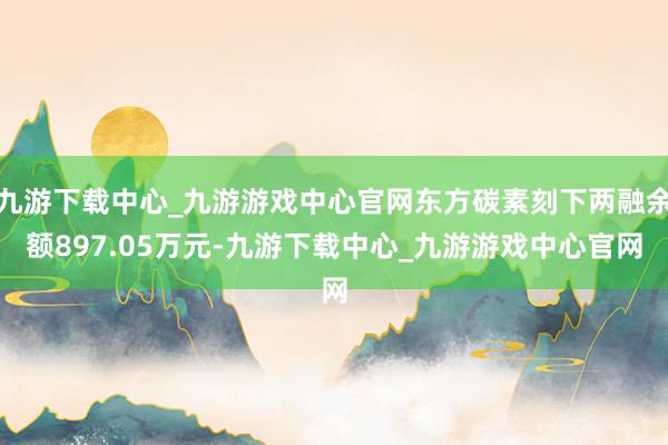 九游下载中心_九游游戏中心官网东方碳素刻下两融余额897.05万元-九游下载中心_九游游戏中心官网