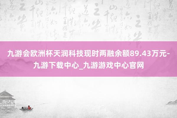 九游会欧洲杯天润科技现时两融余额89.43万元-九游下载中心_九游游戏中心官网