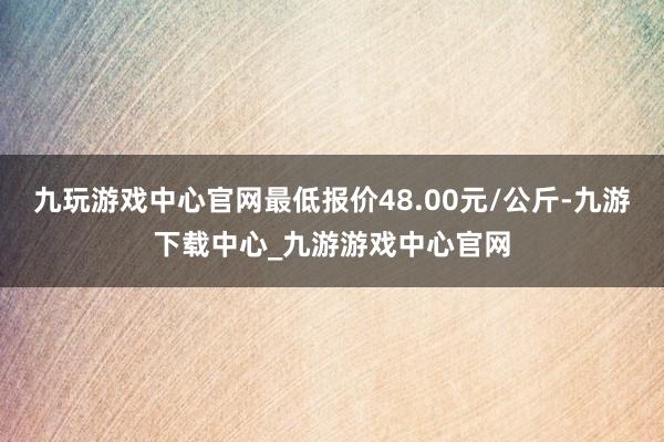 九玩游戏中心官网最低报价48.00元/公斤-九游下载中心_九游游戏中心官网