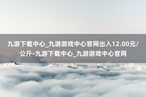 九游下载中心_九游游戏中心官网出入12.00元/公斤-九游下载中心_九游游戏中心官网