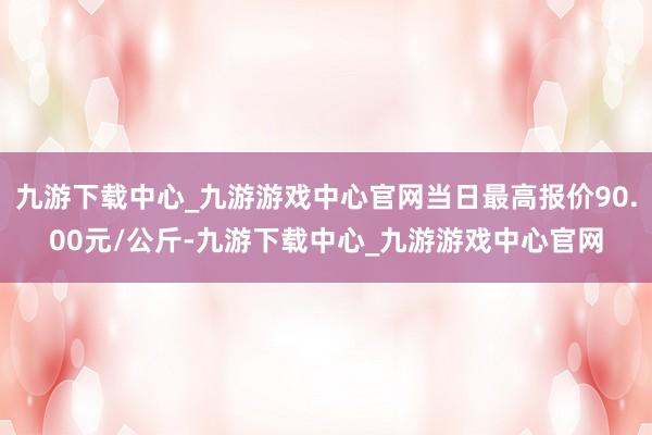 九游下载中心_九游游戏中心官网当日最高报价90.00元/公斤-九游下载中心_九游游戏中心官网