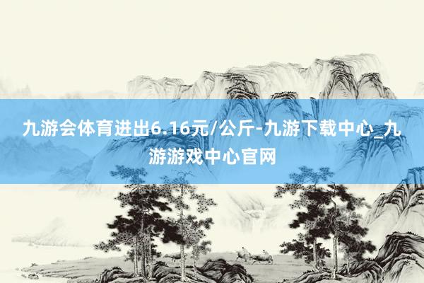 九游会体育进出6.16元/公斤-九游下载中心_九游游戏中心官网