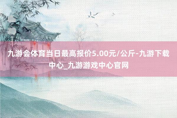 九游会体育当日最高报价5.00元/公斤-九游下载中心_九游游戏中心官网