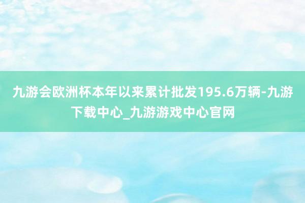 九游会欧洲杯本年以来累计批发195.6万辆-九游下载中心_九游游戏中心官网