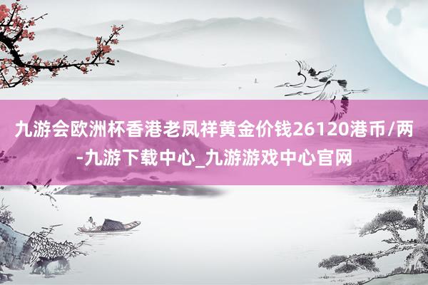 九游会欧洲杯香港老凤祥黄金价钱26120港币/两-九游下载中心_九游游戏中心官网