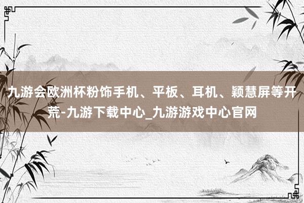 九游会欧洲杯粉饰手机、平板、耳机、颖慧屏等开荒-九游下载中心_九游游戏中心官网