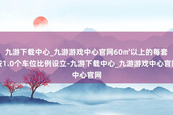 九游下载中心_九游游戏中心官网60㎡以上的每套按1.0个车位比例设立-九游下载中心_九游游戏中心官网