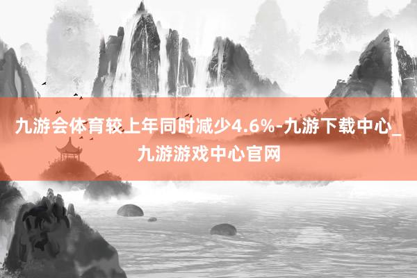 九游会体育较上年同时减少4.6%-九游下载中心_九游游戏中心官网