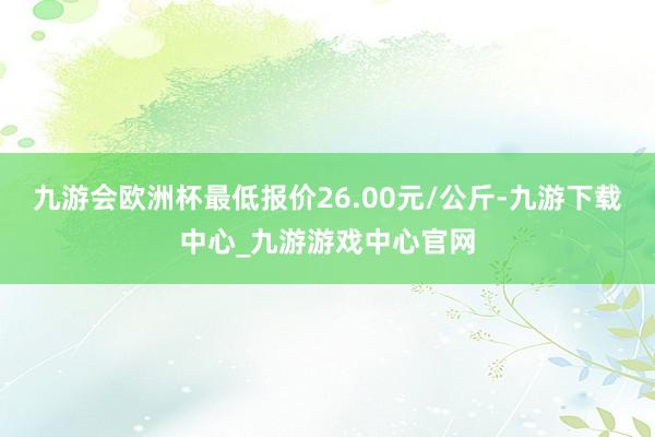 九游会欧洲杯最低报价26.00元/公斤-九游下载中心_九游游戏中心官网