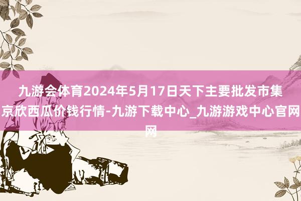 九游会体育2024年5月17日天下主要批发市集京欣西瓜价钱行情-九游下载中心_九游游戏中心官网