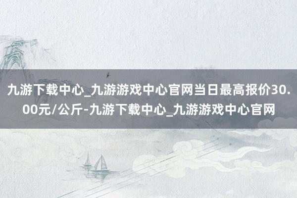 九游下载中心_九游游戏中心官网当日最高报价30.00元/公斤-九游下载中心_九游游戏中心官网