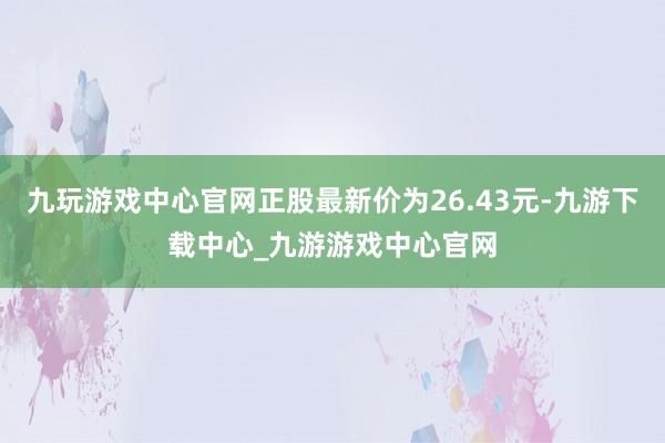 九玩游戏中心官网正股最新价为26.43元-九游下载中心_九游游戏中心官网