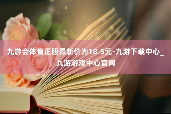 九游会体育正股最新价为18.5元-九游下载中心_九游游戏中心官网