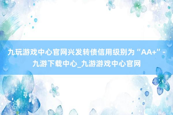 九玩游戏中心官网兴发转债信用级别为“AA+”-九游下载中心_九游游戏中心官网