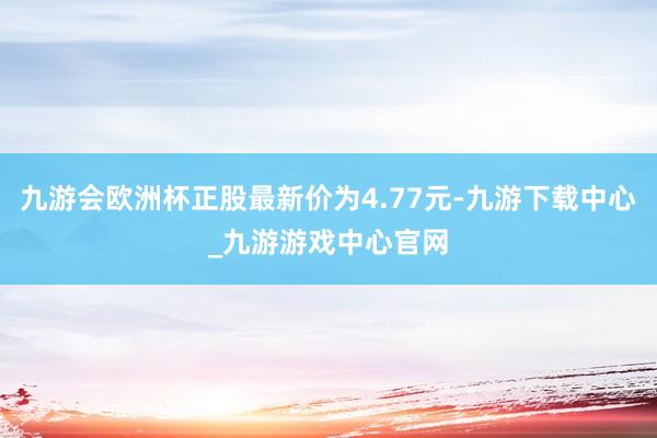 九游会欧洲杯正股最新价为4.77元-九游下载中心_九游游戏中心官网