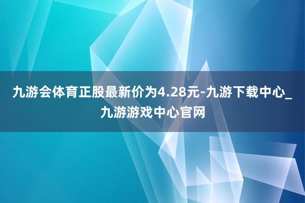 九游会体育正股最新价为4.28元-九游下载中心_九游游戏中心官网