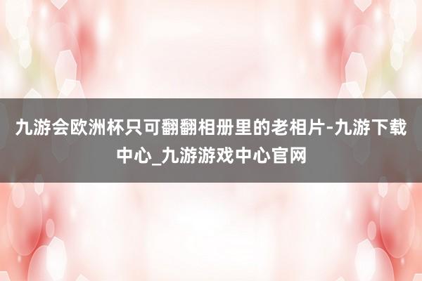 九游会欧洲杯只可翻翻相册里的老相片-九游下载中心_九游游戏中心官网