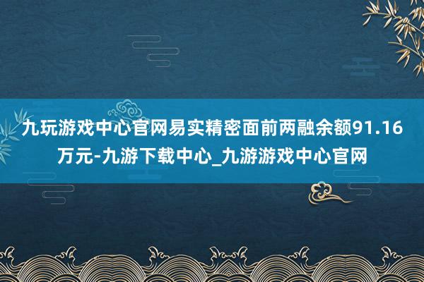 九玩游戏中心官网易实精密面前两融余额91.16万元-九游下载中心_九游游戏中心官网