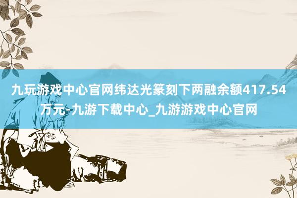 九玩游戏中心官网纬达光篆刻下两融余额417.54万元-九游下载中心_九游游戏中心官网