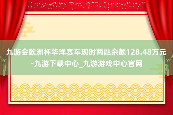 九游会欧洲杯华洋赛车现时两融余额128.48万元-九游下载中心_九游游戏中心官网