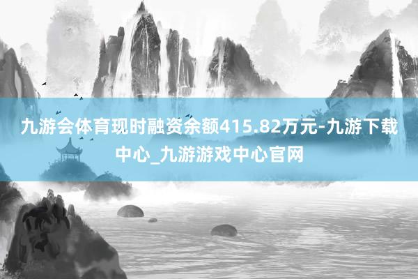 九游会体育现时融资余额415.82万元-九游下载中心_九游游戏中心官网