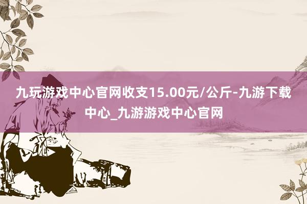 九玩游戏中心官网收支15.00元/公斤-九游下载中心_九游游戏中心官网