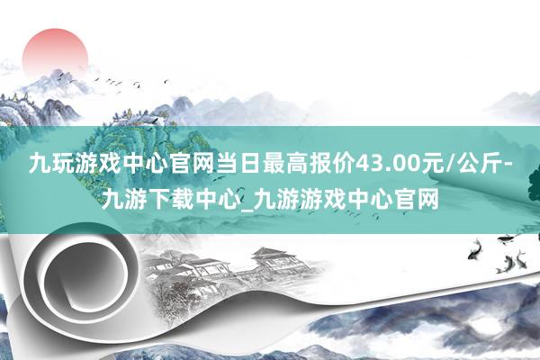 九玩游戏中心官网当日最高报价43.00元/公斤-九游下载中心_九游游戏中心官网