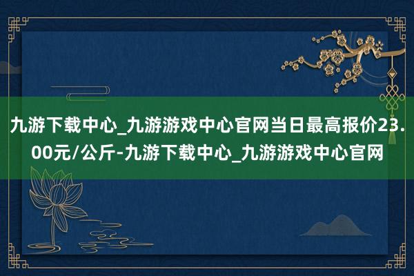 九游下载中心_九游游戏中心官网当日最高报价23.00元/公斤-九游下载中心_九游游戏中心官网