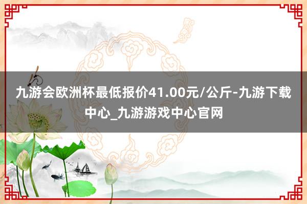 九游会欧洲杯最低报价41.00元/公斤-九游下载中心_九游游戏中心官网