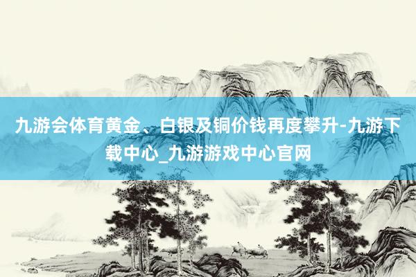 九游会体育黄金、白银及铜价钱再度攀升-九游下载中心_九游游戏中心官网