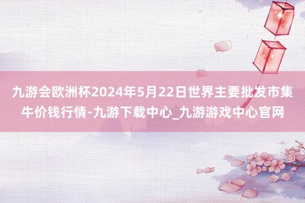 九游会欧洲杯2024年5月22日世界主要批发市集牛价钱行情-九游下载中心_九游游戏中心官网