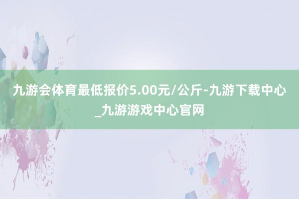 九游会体育最低报价5.00元/公斤-九游下载中心_九游游戏中心官网