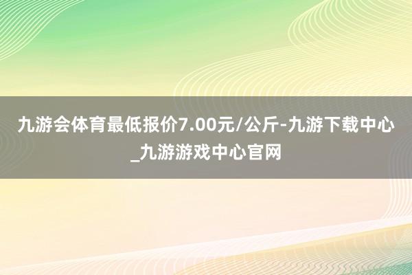 九游会体育最低报价7.00元/公斤-九游下载中心_九游游戏中心官网