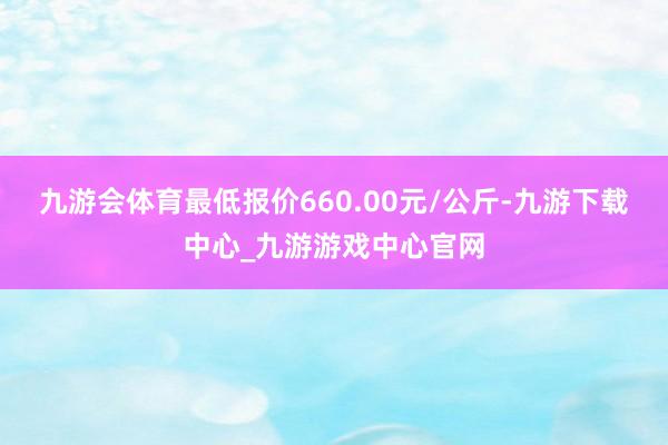 九游会体育最低报价660.00元/公斤-九游下载中心_九游游戏中心官网