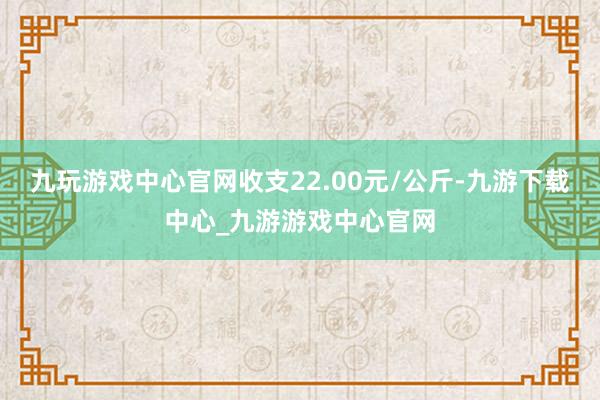 九玩游戏中心官网收支22.00元/公斤-九游下载中心_九游游戏中心官网